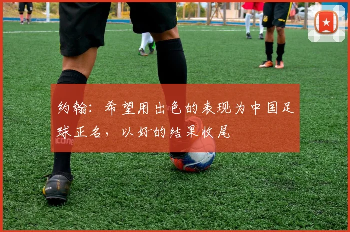 约翰：希望用出色的表现为中国足球正名，以好的结果收尾