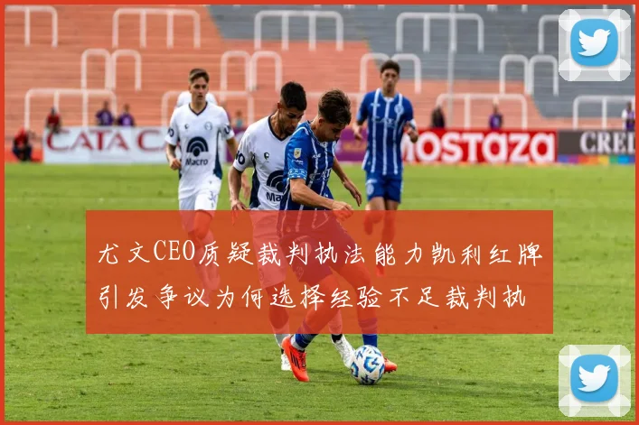 尤文CEO质疑裁判执法能力凯利红牌引发争议为何选择经验不足裁判执法欧冠比赛