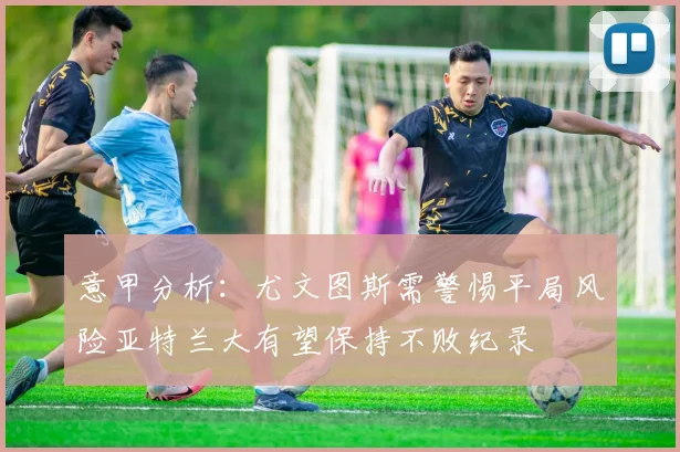 意甲分析：尤文图斯需警惕平局风险亚特兰大有望保持不败纪录