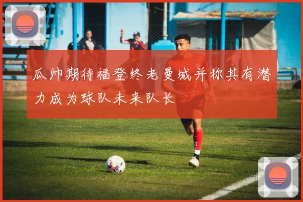 瓜帅期待福登终老曼城并称其有潜力成为球队未来队长