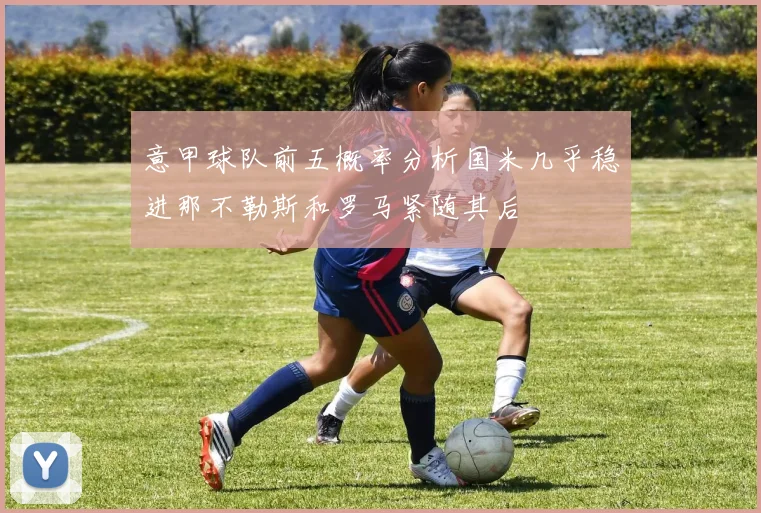 意甲球队前五概率分析国米几乎稳进那不勒斯和罗马紧随其后