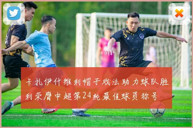 卡扎伊什维利帽子戏法助力球队胜利荣膺中超第24轮最佳球员称号