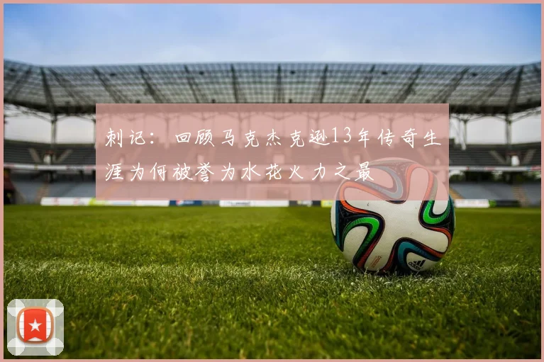 刺记：回顾马克杰克逊13年传奇生涯为何被誉为水花火力之最