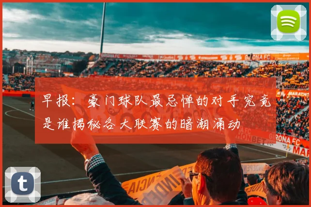 早报：豪门球队最忌惮的对手究竟是谁揭秘各大联赛的暗潮涌动