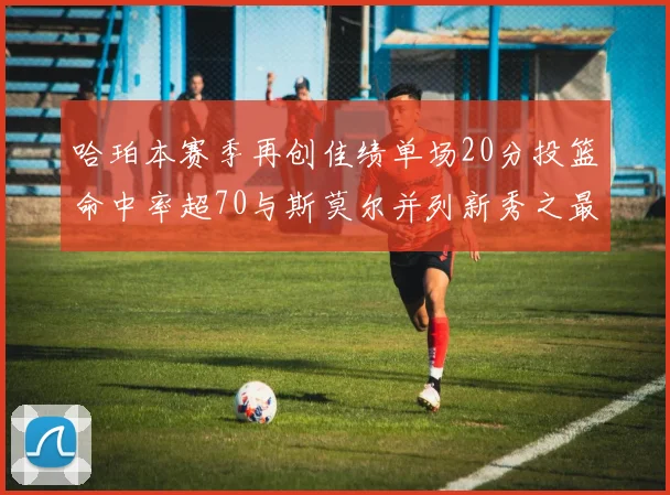 哈珀本赛季再创佳绩单场20分投篮命中率超70与斯莫尔并列新秀之最