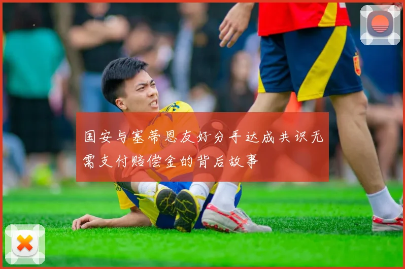 国安与塞蒂恩友好分手达成共识无需支付赔偿金的背后故事
