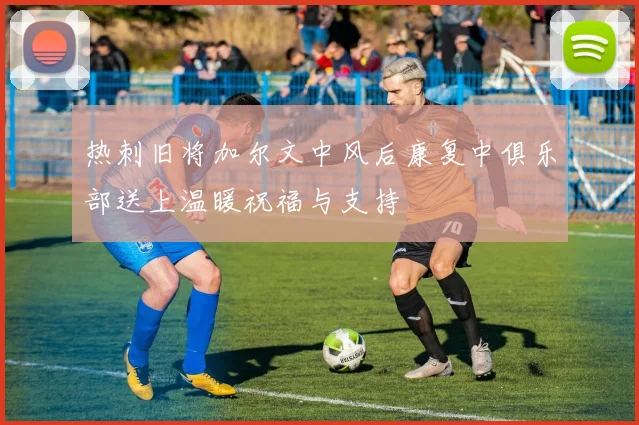 热刺旧将加尔文中风后康复中俱乐部送上温暖祝福与支持