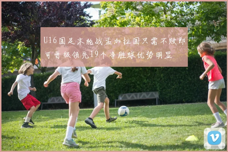 U16国足末轮战孟加拉国只需不败即可晋级领先19个净胜球优势明显