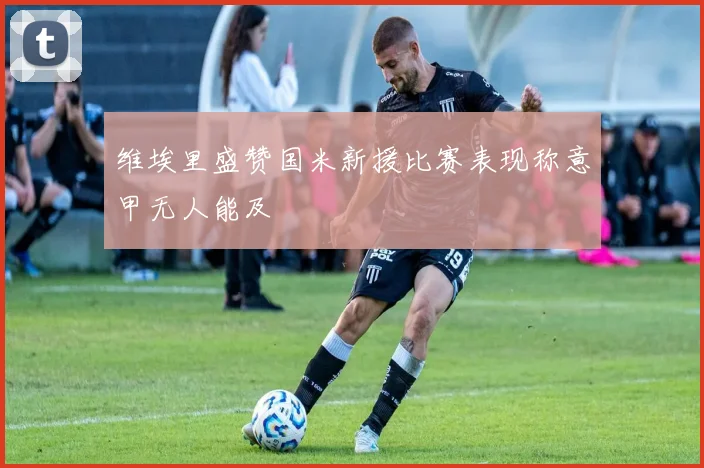 维埃里盛赞国米新援比赛表现称意甲无人能及