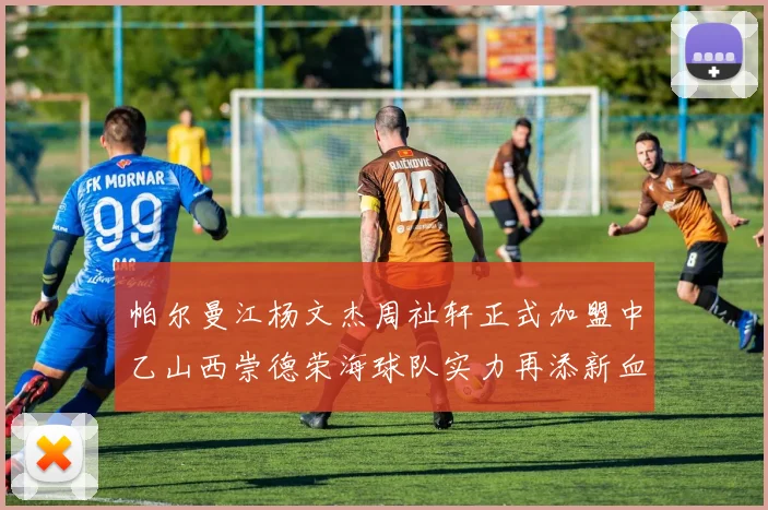 帕尔曼江杨文杰周祉轩正式加盟中乙山西崇德荣海球队实力再添新血