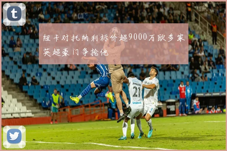 纽卡对托纳利标价超9000万欧多家英超豪门争抢他