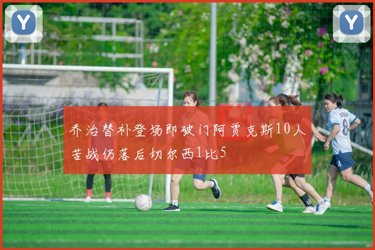 乔治替补登场即破门阿贾克斯10人苦战仍落后切尔西1比5