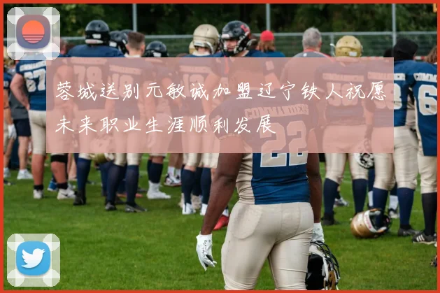 蓉城送别元敏诚加盟辽宁铁人祝愿未来职业生涯顺利发展