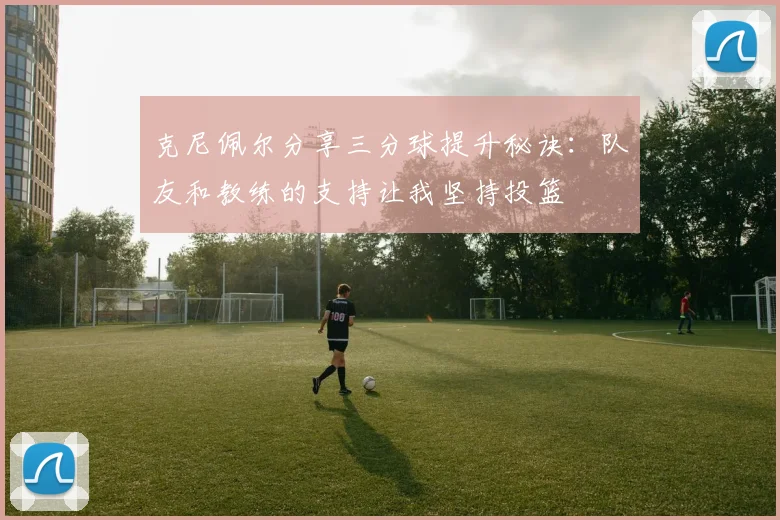 克尼佩尔分享三分球提升秘诀：队友和教练的支持让我坚持投篮