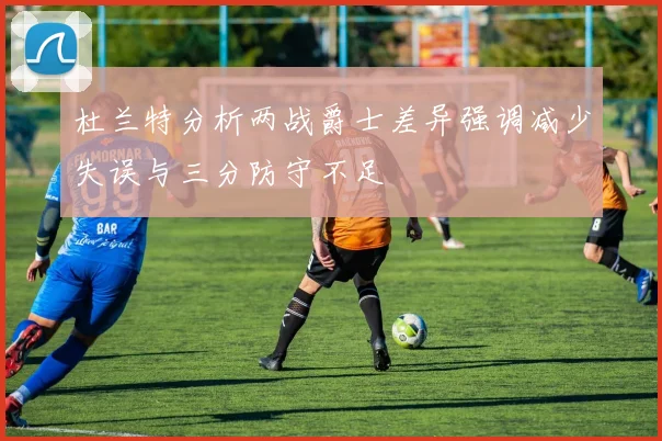 杜兰特分析两战爵士差异强调减少失误与三分防守不足