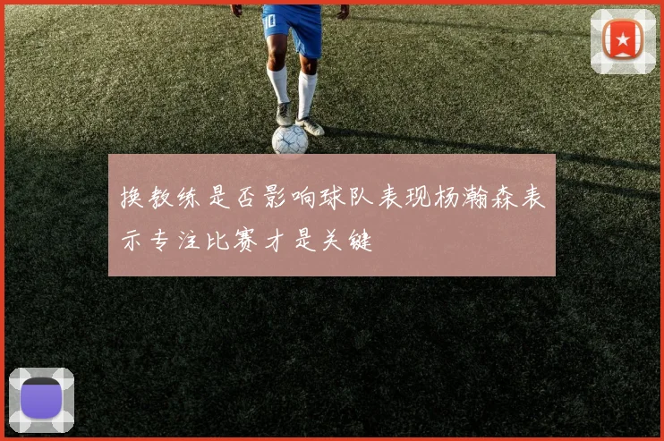 换教练是否影响球队表现杨瀚森表示专注比赛才是关键